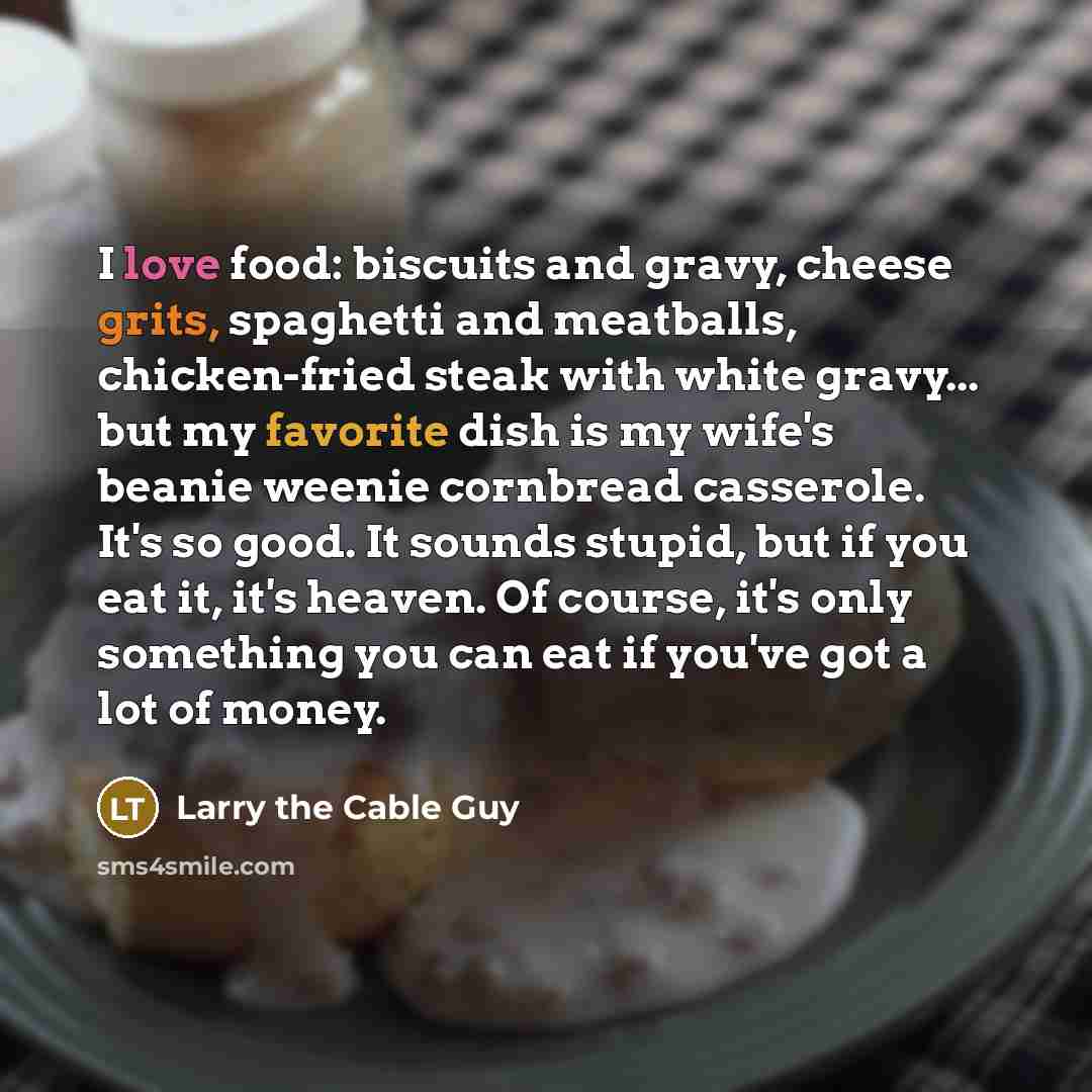 “I love food: biscuits and gravy, cheese grits, spaghetti and meatballs, chicken-fried steak with white gravy... but my favorite dish is my wife's beanie weenie cornbread casserole. It's so good. It sounds stupid, but if you eat it, it's heaven. Of course, it's only something you can eat if you've…” quote by Larry the Cable Guy