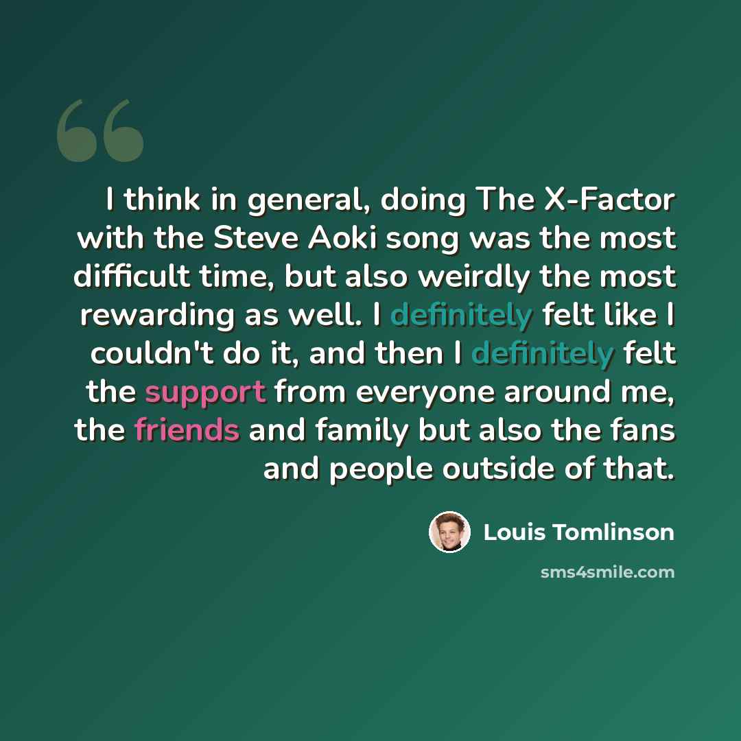 “I think in general, doing The X-Factor with the Steve Aoki song was the most difficult time, but also weirdly the most rewarding as well. I definitely felt like I couldn't do it, and then I definitely felt the support from everyone around me, the friends and family but also the fans and people…” quote by Louis Tomlinson