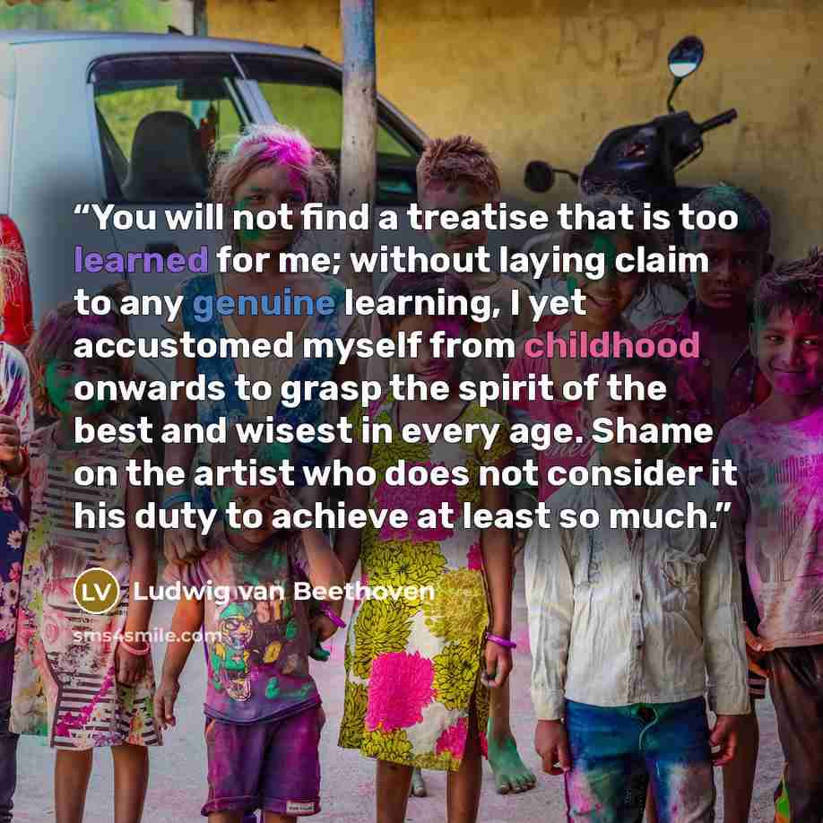 “You will not find a treatise that is too learned for me; without laying claim to any genuine learning, I yet accustomed myself from childhood onwards to grasp the spirit of the best and wisest in every age. Shame on the artist who does not consider it his duty to achieve at least so much.” quote by Ludwig van Beethoven