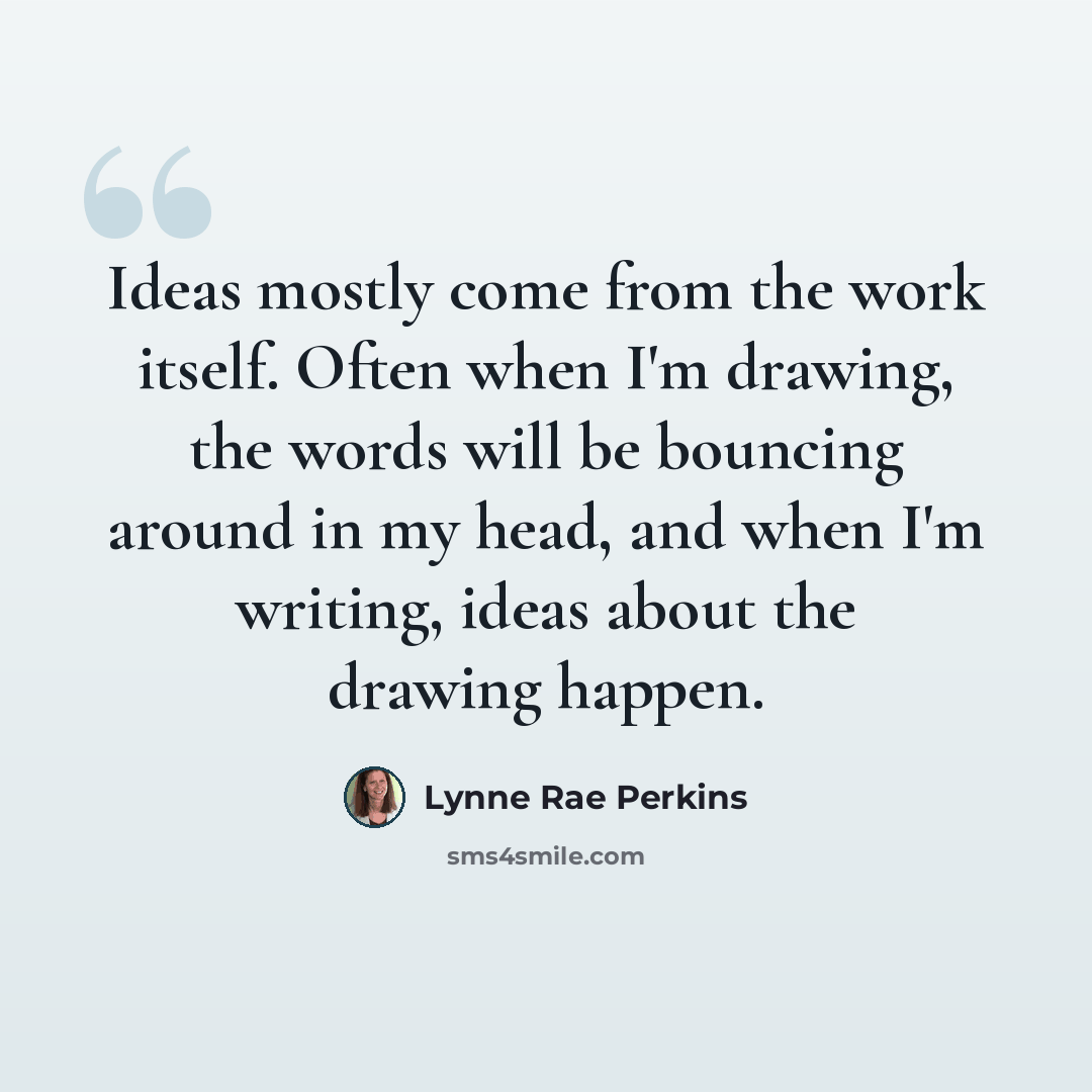 “Ideas mostly come from the work itself. Often when I'm drawing, the words will be bouncing around in my head, and when I'm writing, ideas about the drawing happen.” quote by Lynne Rae Perkins