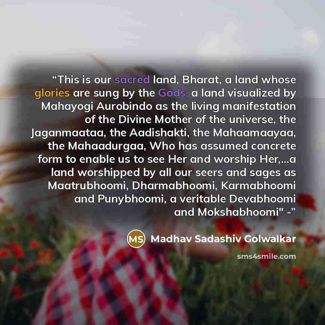“This is our sacred land, Bharat, a land whose glories are sung by the Gods, a land visualized by Mahayogi Aurobindo as the living manifestation of the Divine Mother of the universe, the Jaganmaataa, the Aadishakti, the Mahaamaayaa, the Mahaadurgaa, Who has assumed concrete form to enable us to see…” quote by Madhav Sadashiv Golwalkar