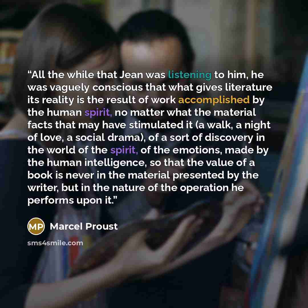 “All the while that Jean was listening to him, he was vaguely conscious that what gives literature its reality is the result of work accomplished by the human spirit, no matter what the material facts that may have stimulated it (a walk, a night of love, a social drama), of a sort of discovery in…” quote by Marcel Proust