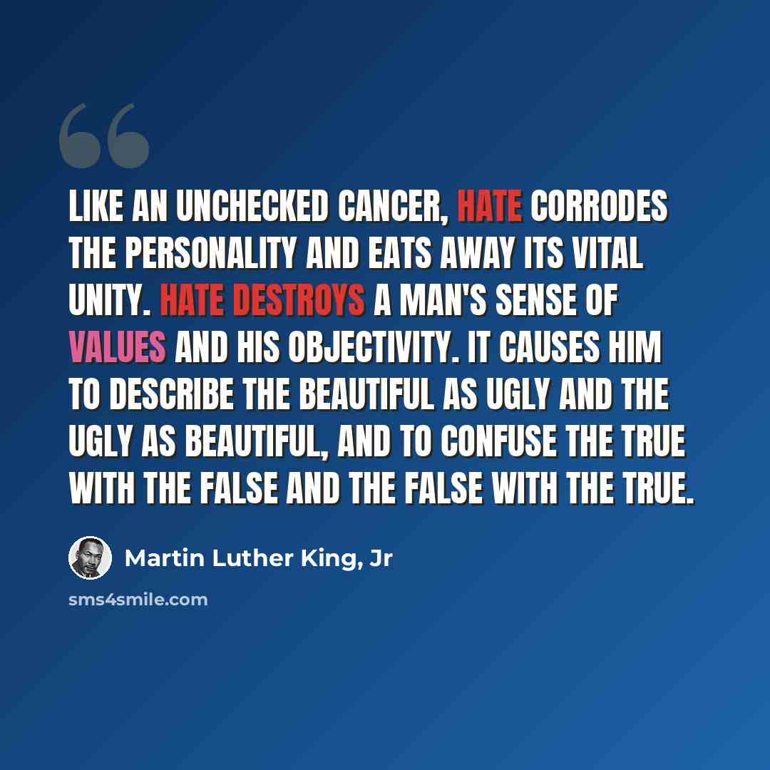 “Like an unchecked cancer, hate corrodes the personality and eats away its vital unity. Hate destroys a man's sense of values and his objectivity. It causes him to describe the beautiful as ugly and the ugly as beautiful, and to confuse the true with the false and the false with the true.” quote by Martin Luther King, Jr