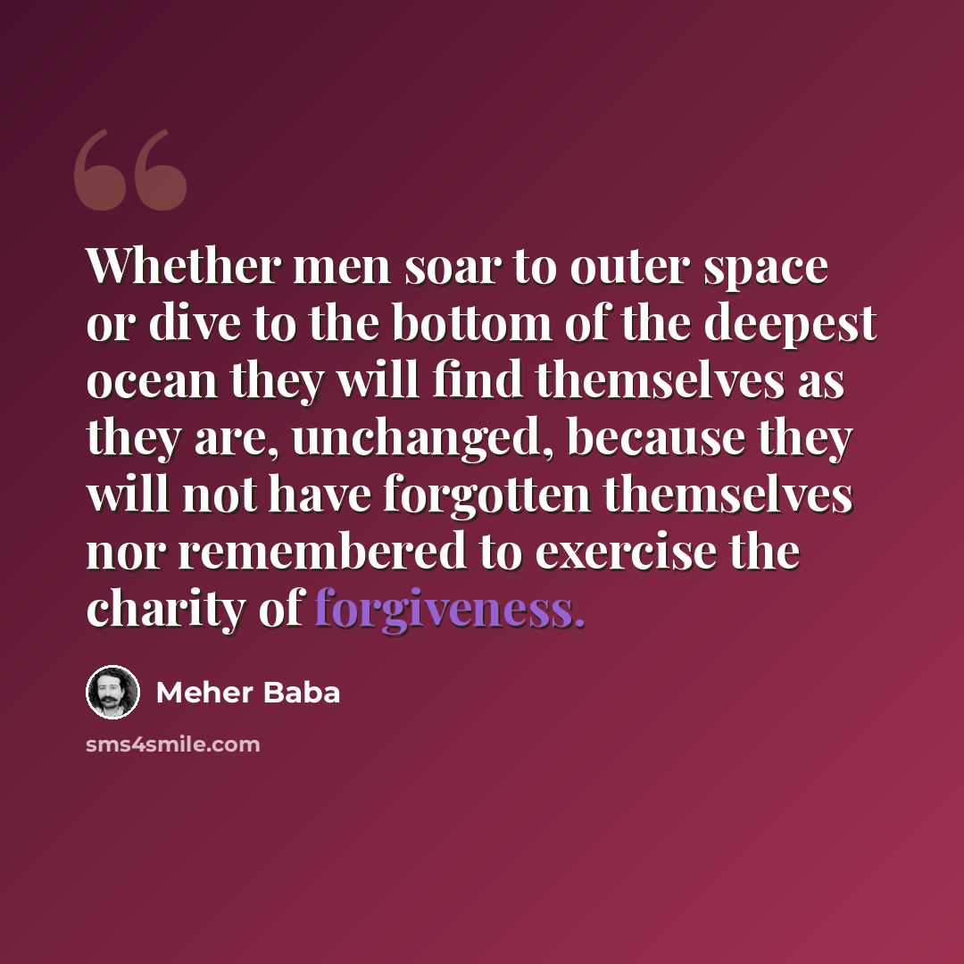 “Whether men soar to outer space or dive to the bottom of the deepest ocean they will find themselves as they are, unchanged, because they will not have forgotten themselves nor remembered to exercise the charity of forgiveness.” quote by Meher Baba