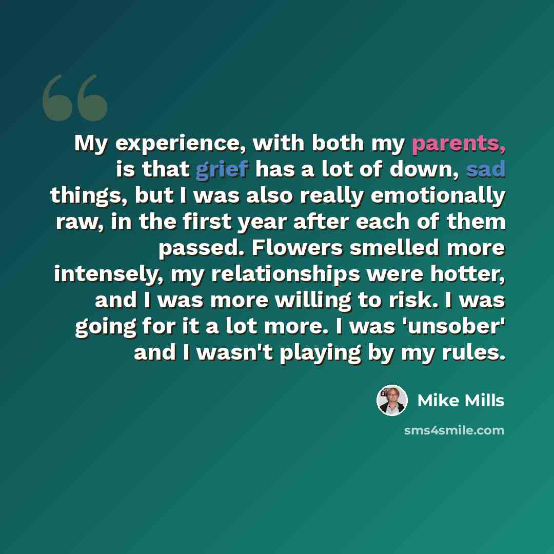“My experience, with both my parents, is that grief has a lot of down, sad things, but I was also really emotionally raw, in the first year after each of them passed. Flowers smelled more intensely, my relationships were hotter, and I was more willing to risk. I was going for it a lot more. I was…” quote by Mike Mills