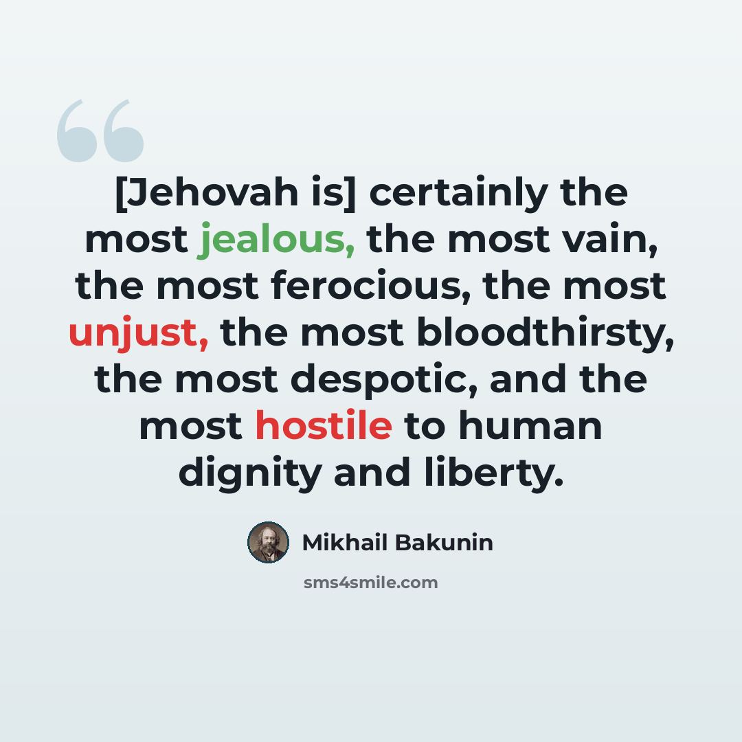 “[Jehovah is] certainly the most jealous, the most vain, the most ferocious, the most unjust, the most bloodthirsty, the most despotic, and the most hostile to human dignity and liberty.” quote by Mikhail Bakunin