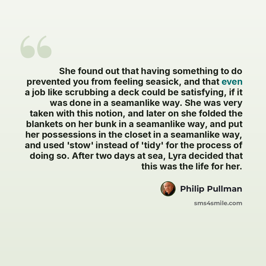 “She found out that having something to do prevented you from feeling seasick, and that even a job like scrubbing a deck could be satisfying, if it was done in a seamanlike way. She was very taken with this notion, and later on she folded the blankets on her bunk in a seamanlike way, and put her…” quote by Philip Pullman