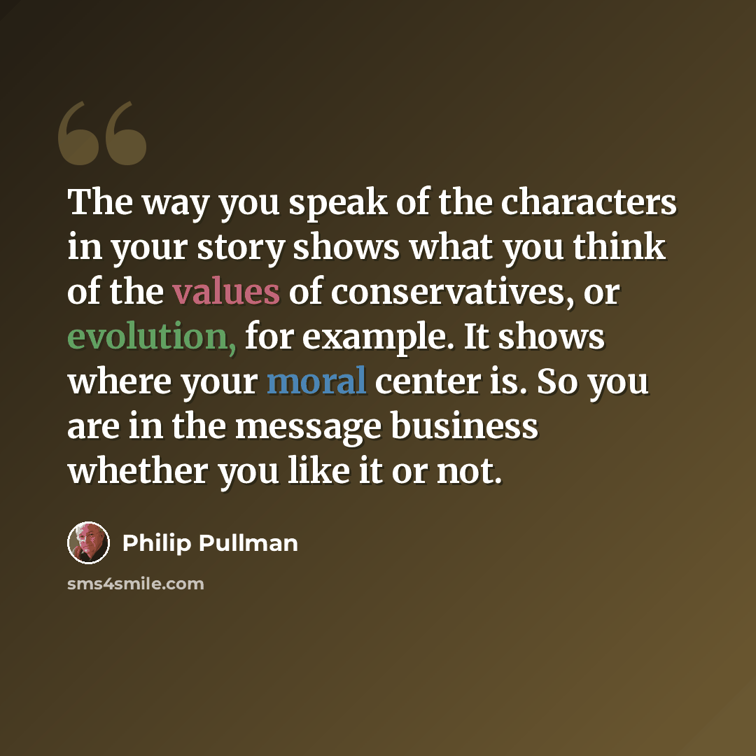 “The way you speak of the characters in your story shows what you think of the values of conservatives‚ or evolution, for example. It shows where your moral center is. So you are in the message business whether you like it or not.” quote by Philip Pullman