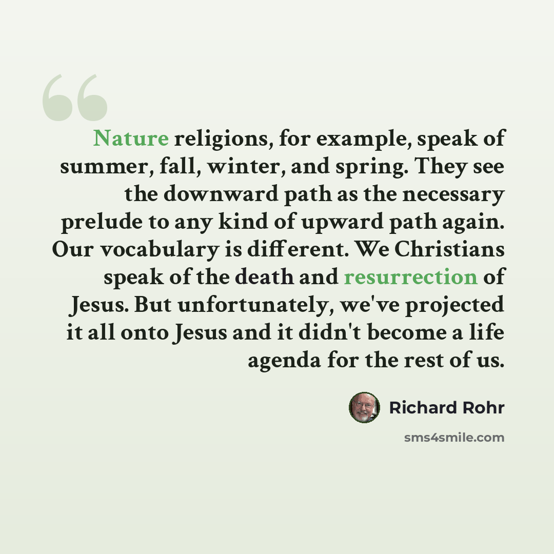 “Nature religions, for example, speak of summer, fall, winter, and spring. They see the downward path as the necessary prelude to any kind of upward path again. Our vocabulary is different. We Christians speak of the death and resurrection of Jesus. But unfortunately, we've projected it all onto…” quote by Richard Rohr