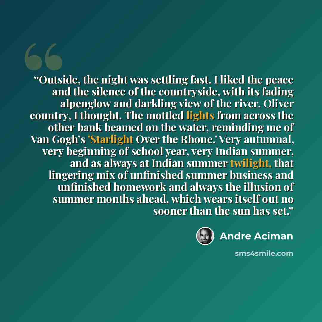 “Outside, the night was settling fast. I liked the peace and the silence of the countryside, with its fading alpenglow and darkling view of the river. Oliver country, I thought. The mottled lights from across the other bank beamed on the water, reminding me of Van Gogh’s 'Starlight Over the Rhone.'…” quote by André Aciman