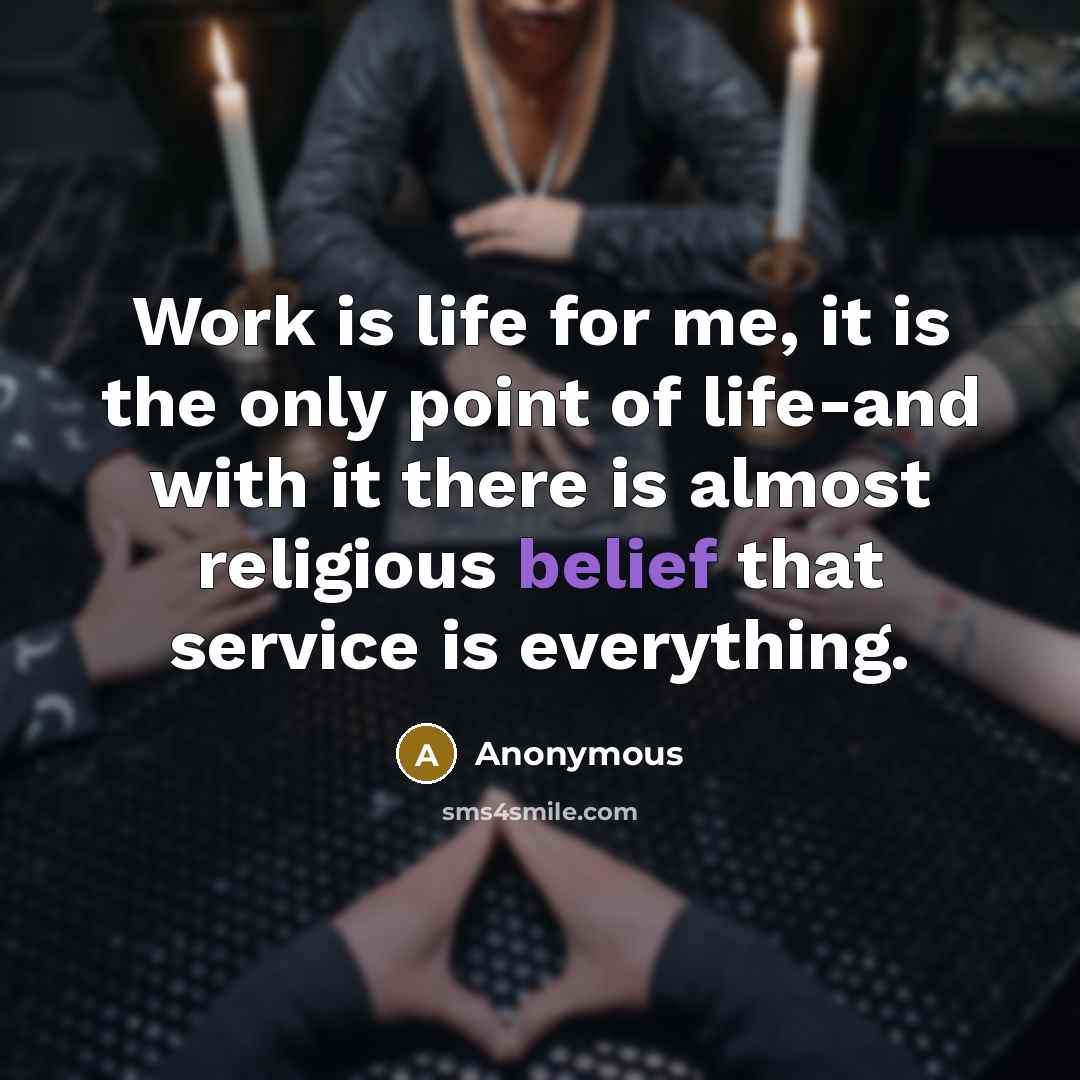 “Work is life for me, it is the only point of life-and with it there is almost religious belief that service is everything.” quote by Anonymous