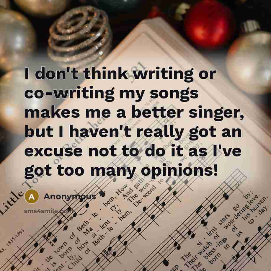 “I don't think writing or co-writing my songs makes me a better singer, but I haven't really got an excuse not to do it as I've got too many opinions!” quote by Anonymous