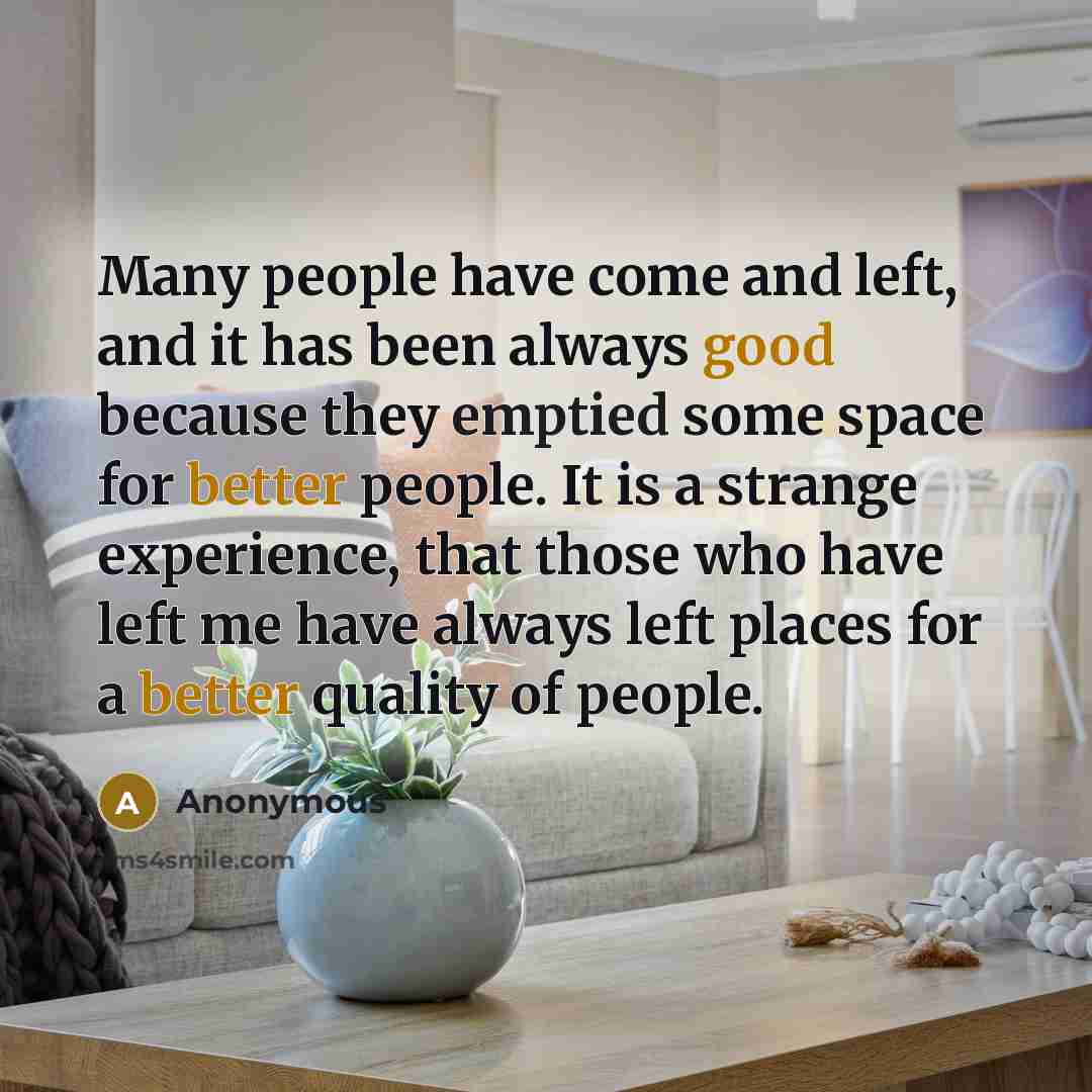 “Many people have come and left, and it has been always good because they emptied some space for better people. It is a strange experience, that those who have left me have always left places for a better quality of people.” quote by Anonymous