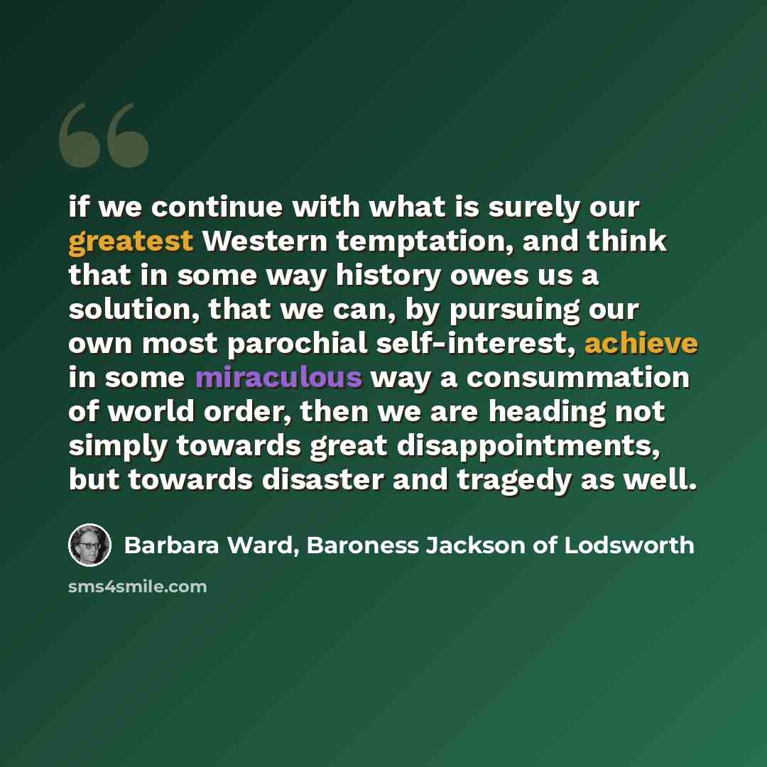“if we continue with what is surely our greatest Western temptation, and think that in some way history owes us a solution, that we can, by pursuing our own most parochial self-interest, achieve in some miraculous way a consummation of world order, then we are heading not simply towards great…” quote by Barbara Ward, Baroness Jackson of Lodsworth