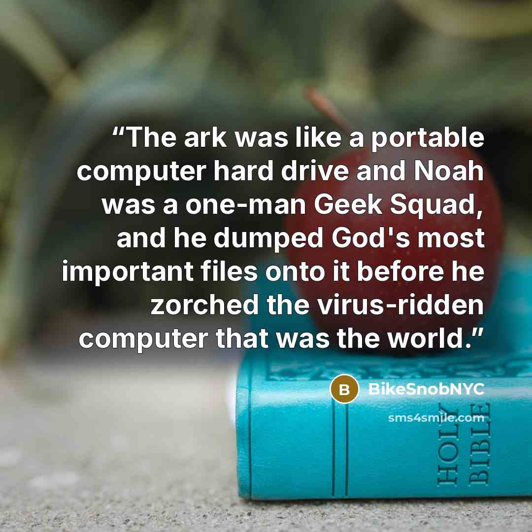 “The ark was like a portable computer hard drive and Noah was a one-man Geek Squad, and he dumped God's most important files onto it before he zorched the virus-ridden computer that was the world.” quote by BikeSnobNYC
