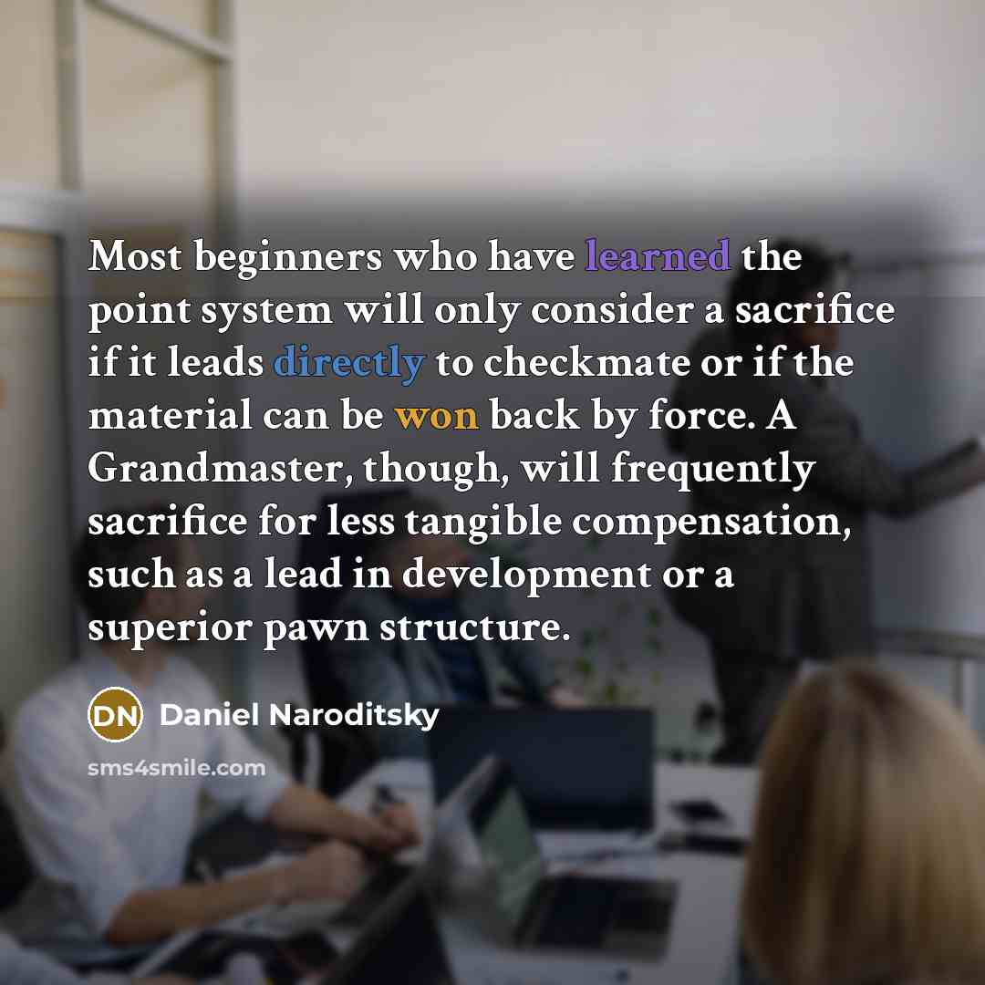 “Most beginners who have learned the point system will only consider a sacrifice if it leads directly to checkmate or if the material can be won back by force. A Grandmaster, though, will frequently sacrifice for less tangible compensation, such as a lead in development or a superior pawn structure.” quote by Daniel Naroditsky