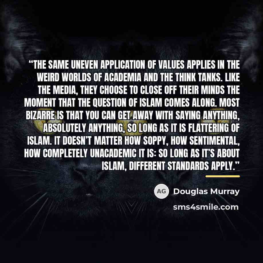 “The same uneven application of values applies in the weird worlds of academia and the think tanks. Like the media, they choose to close off their minds the moment that the question of Islam comes along. Most bizarre is that you can get away with saying anything, absolutely anything, so long as it…” quote by Douglas Murray