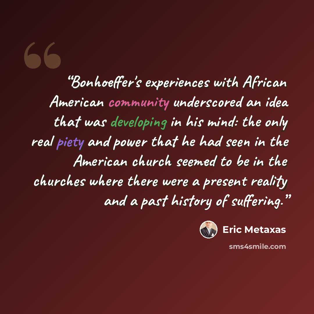 “Bonhoeffer's experiences with African American community underscored an idea that was developing in his mind: the only real piety and power that he had seen in the American church seemed to be in the churches where there were a present reality and a past history of suffering.” quote by Eric Metaxas