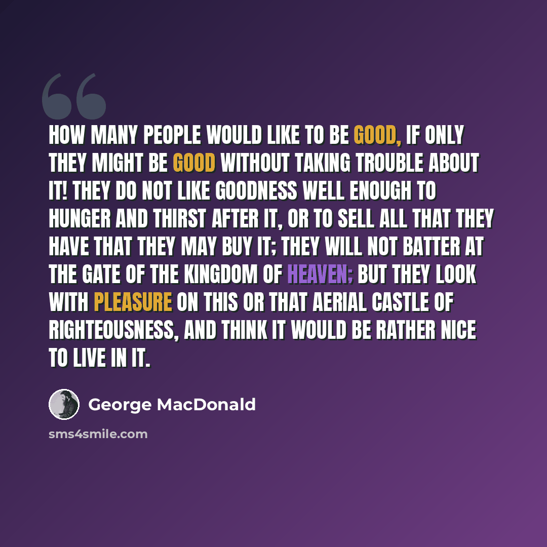 “How many people would like to be good, if only they might be good without taking trouble about it! They do not like goodness well enough to hunger and thirst after it, or to sell all that they have that they may buy it; they will not batter at the gate of the kingdom of heaven; but they look with…” quote by George MacDonald