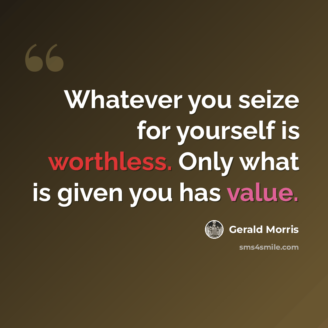 “Whatever you seize for yourself is worthless. Only what is given you has value.” quote by Gerald Morris