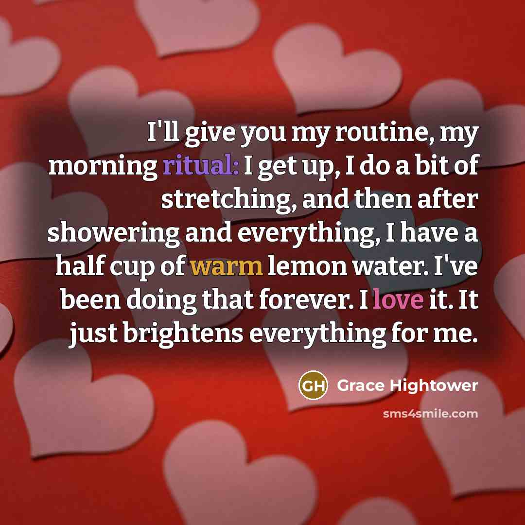 “I'll give you my routine, my morning ritual: I get up, I do a bit of stretching, and then after showering and everything, I have a half cup of warm lemon water. I've been doing that forever. I love it. It just brightens everything for me.” quote by Grace Hightower