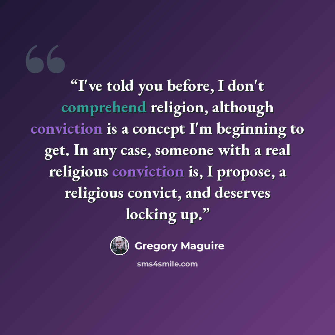 “I've told you before, I don't comprehend religion, although conviction is a concept I'm beginning to get. In any case, someone with a real religious conviction is, I propose, a religious convict, and deserves locking up.” quote by Gregory Maguire