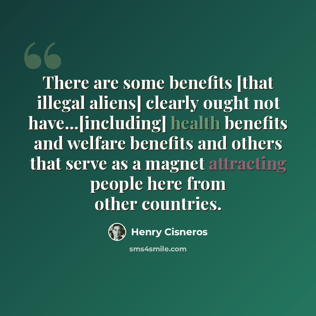 “There are some benefits [that illegal aliens] clearly ought not have...[including] health benefits and welfare benefits and others that serve as a magnet attracting people here from other countries.” quote by Henry Cisneros