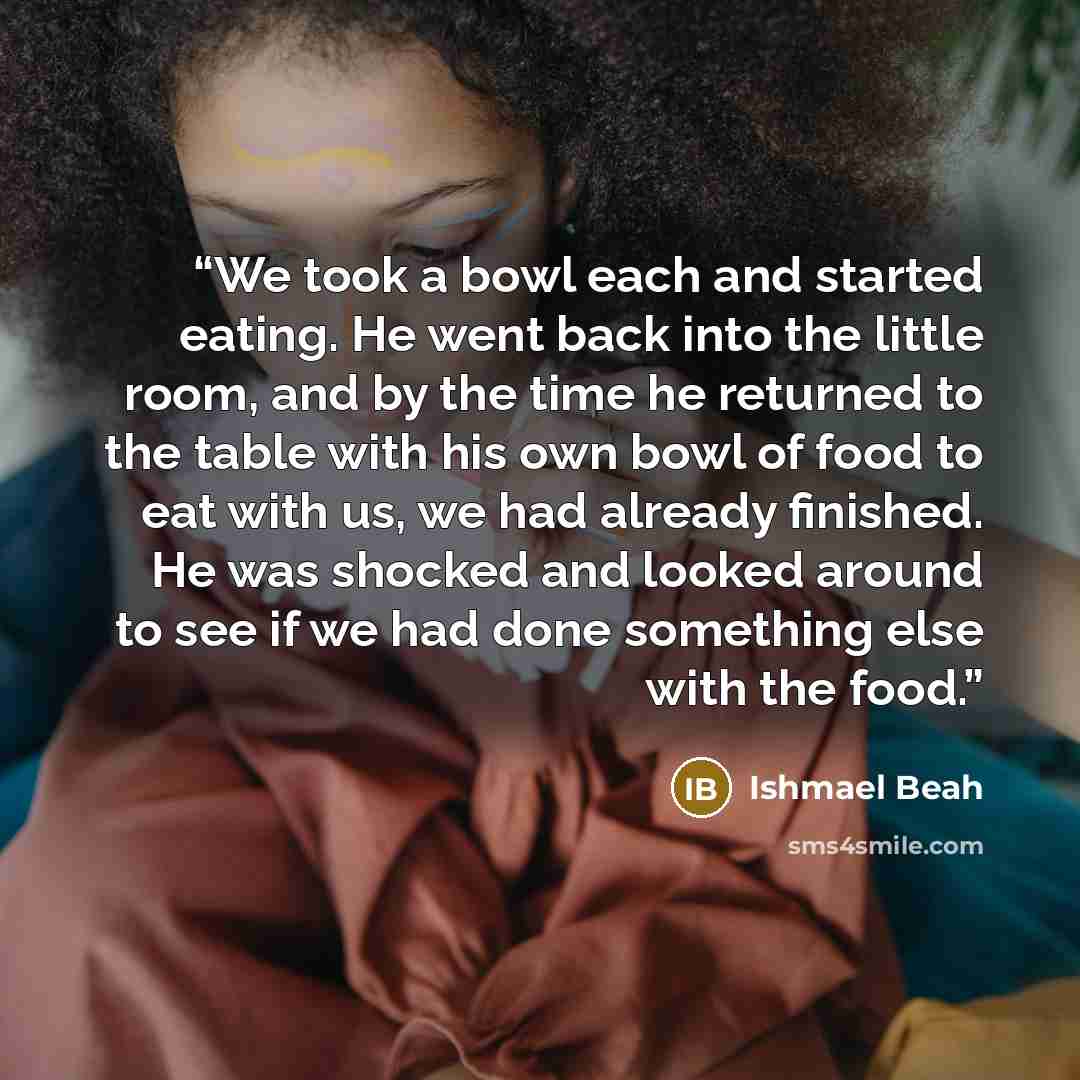 “We took a bowl each and started eating. He went back into the little room, and by the time he returned to the table with his own bowl of food to eat with us, we had already finished. He was shocked and looked around to see if we had done something else with the food.” quote by Ishmael Beah