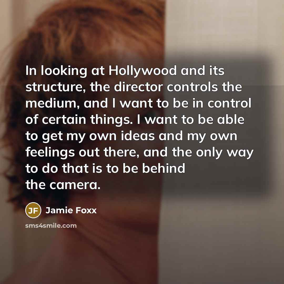 “In looking at Hollywood and its structure, the director controls the medium, and I want to be in control of certain things. I want to be able to get my own ideas and my own feelings out there, and the only way to do that is to be behind the camera.” quote by Jamie Foxx