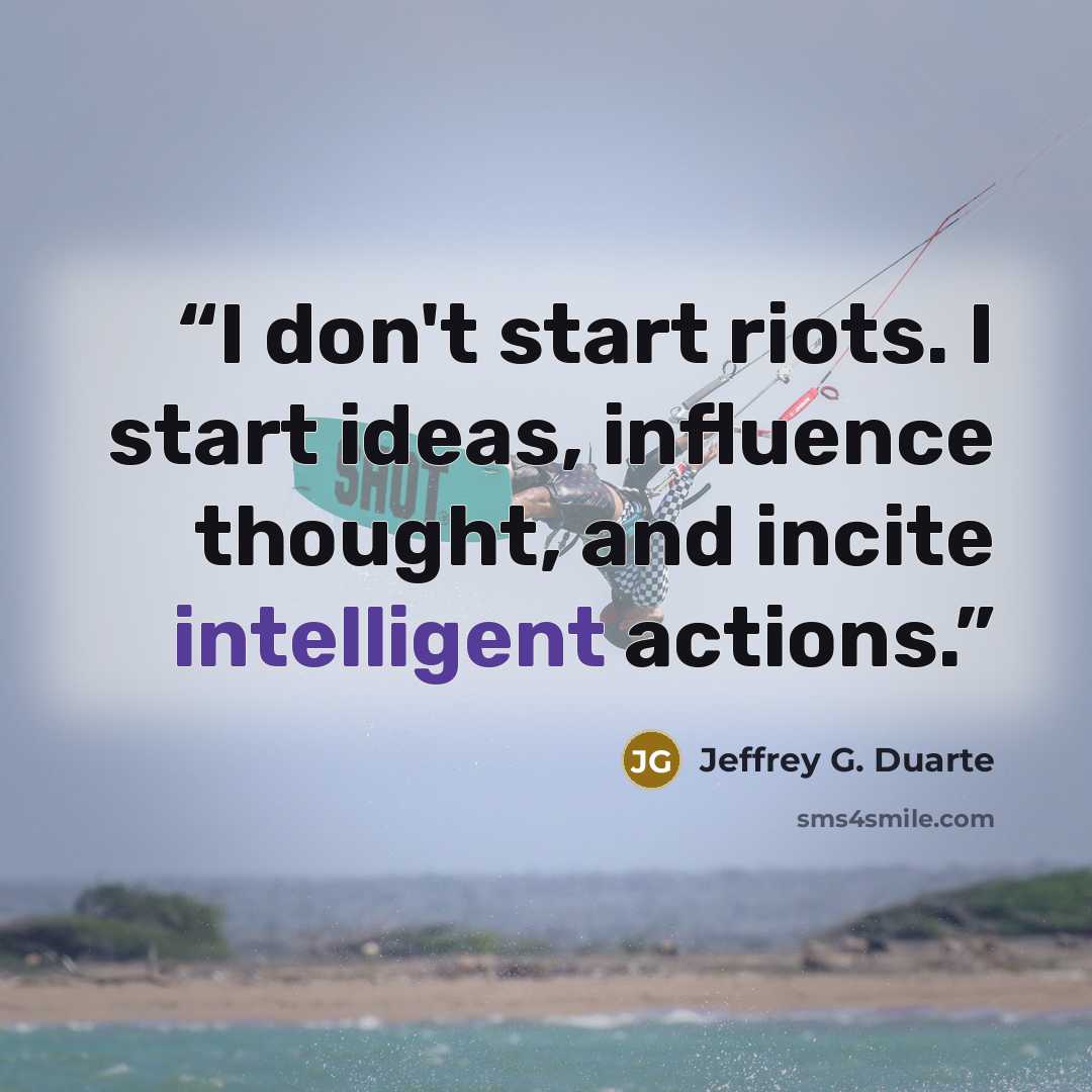 “I don't start riots. I start ideas, influence thought, and incite intelligent actions.” quote by Jeffrey G. Duarte