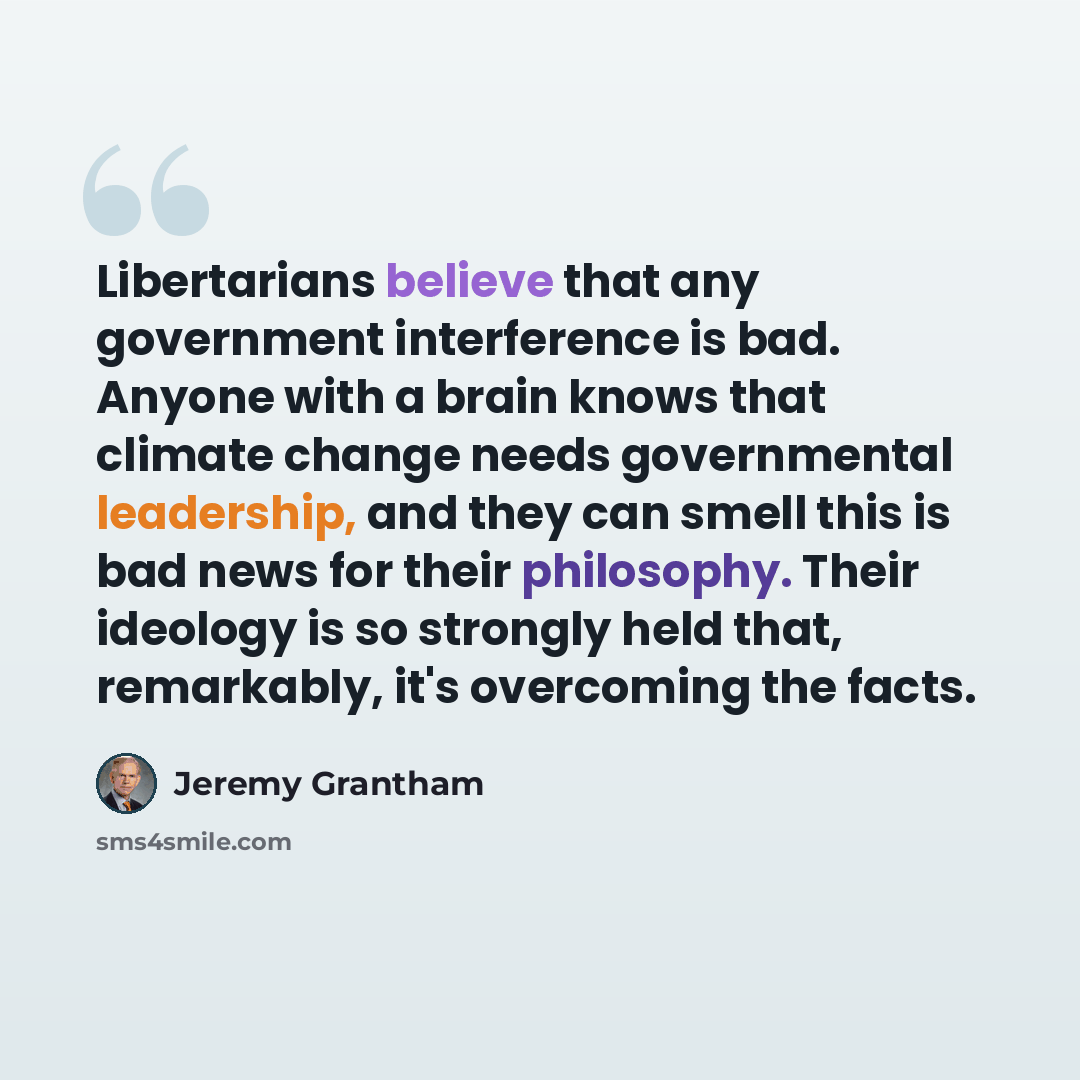 “Libertarians believe that any government interference is bad. Anyone with a brain knows that climate change needs governmental leadership, and they can smell this is bad news for their philosophy. Their ideology is so strongly held that, remarkably, it's overcoming the facts.” quote by Jeremy Grantham