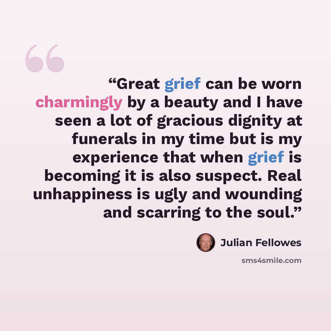 “Great grief can be worn charmingly by a beauty and I have seen a lot of gracious dignity at funerals in my time but is my experience that when grief is becoming it is also suspect. Real unhappiness is ugly and wounding and scarring to the soul.” quote by Julian Fellowes