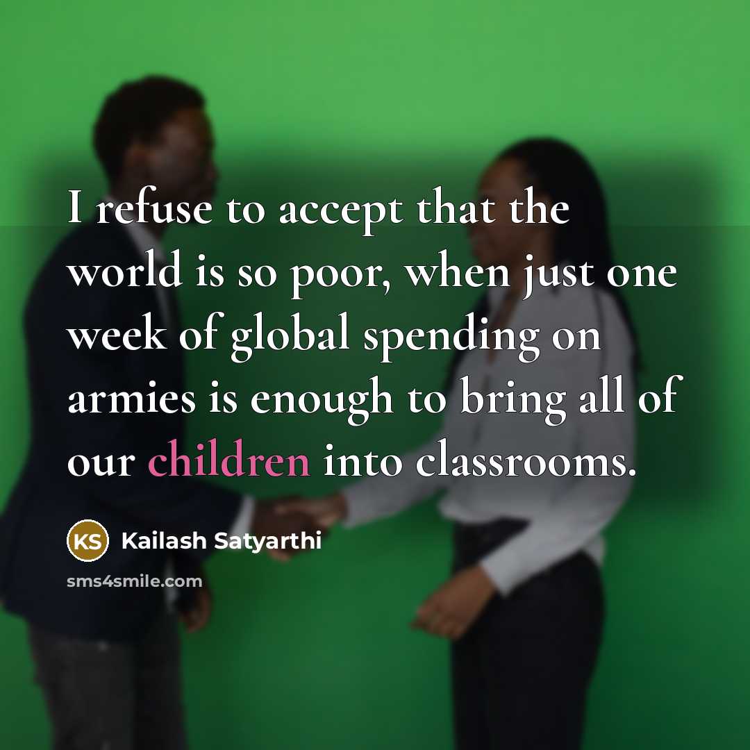 “I refuse to accept that the world is so poor, when just one week of global spending on armies is enough to bring all of our children into classrooms.” quote by Kailash Satyarthi