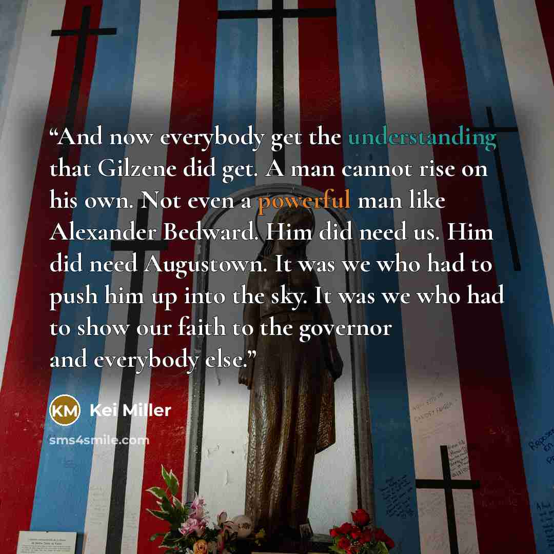 “And now everybody get the understanding that Gilzene did get. A man cannot rise on his own. Not even a powerful man like Alexander Bedward. Him did need us. Him did need Augustown. It was we who had to push him up into the sky. It was we who had to show our faith to the governor and everybody else.” quote by Kei Miller