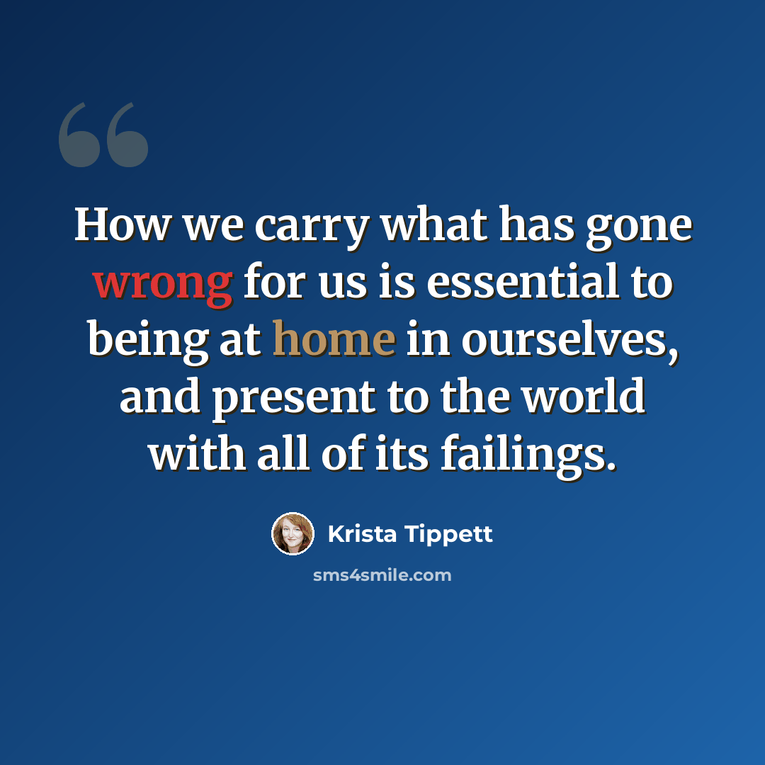 “How we carry what has gone wrong for us is essential to being at home in ourselves, and present to the world with all of its failings.” quote by Krista Tippett