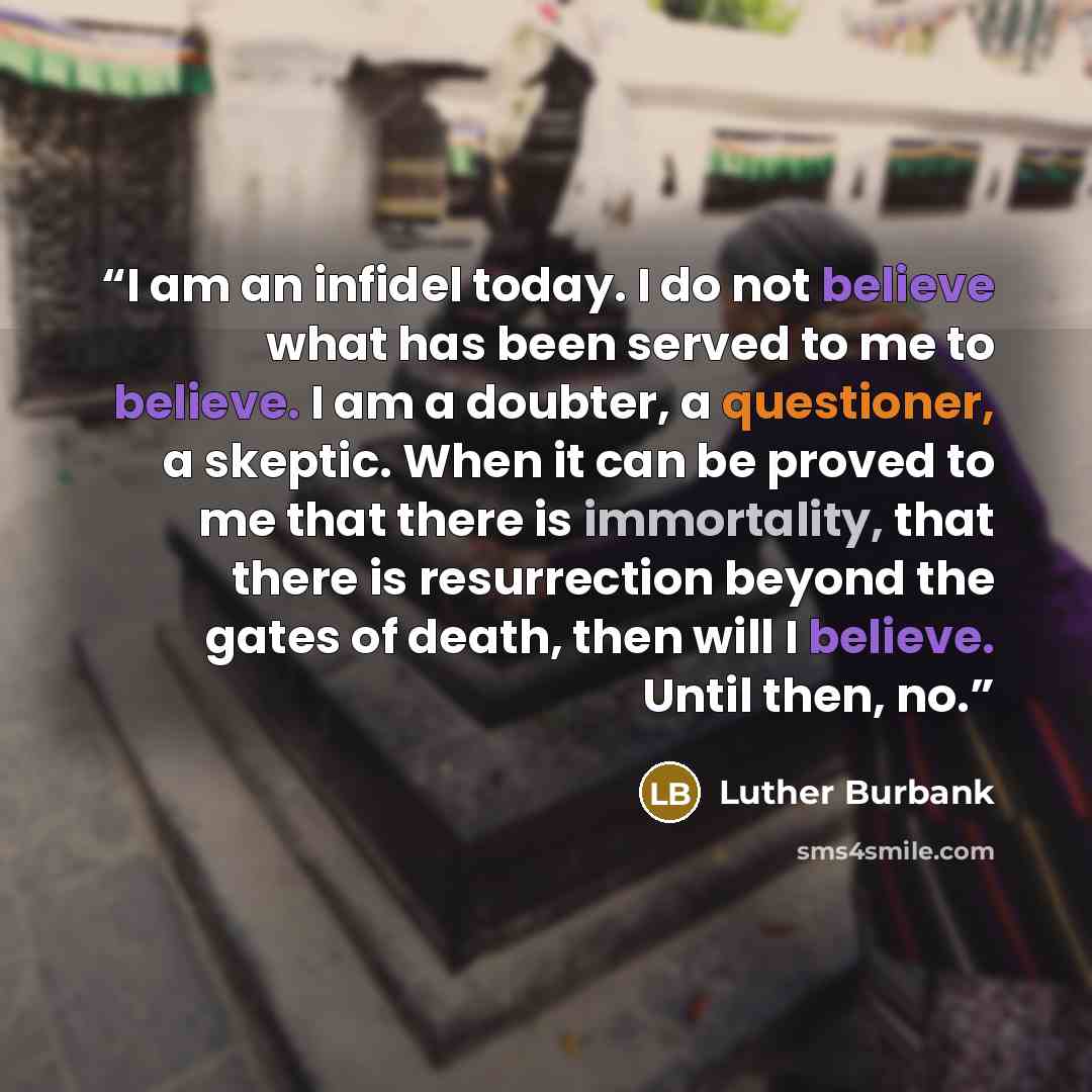 “I am an infidel today. I do not believe what has been served to me to believe. I am a doubter, a questioner, a skeptic. When it can be proved to me that there is immortality, that there is resurrection beyond the gates of death, then will I believe. Until then, no.” quote by Luther Burbank