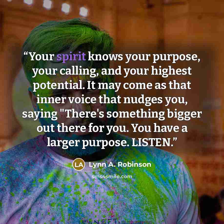 “Your spirit knows your purpose, your calling, and your highest potential. It may come as that inner voice that nudges you, saying "There's something bigger out there for you. You have a larger purpose. LISTEN.” quote by Lynn A. Robinson