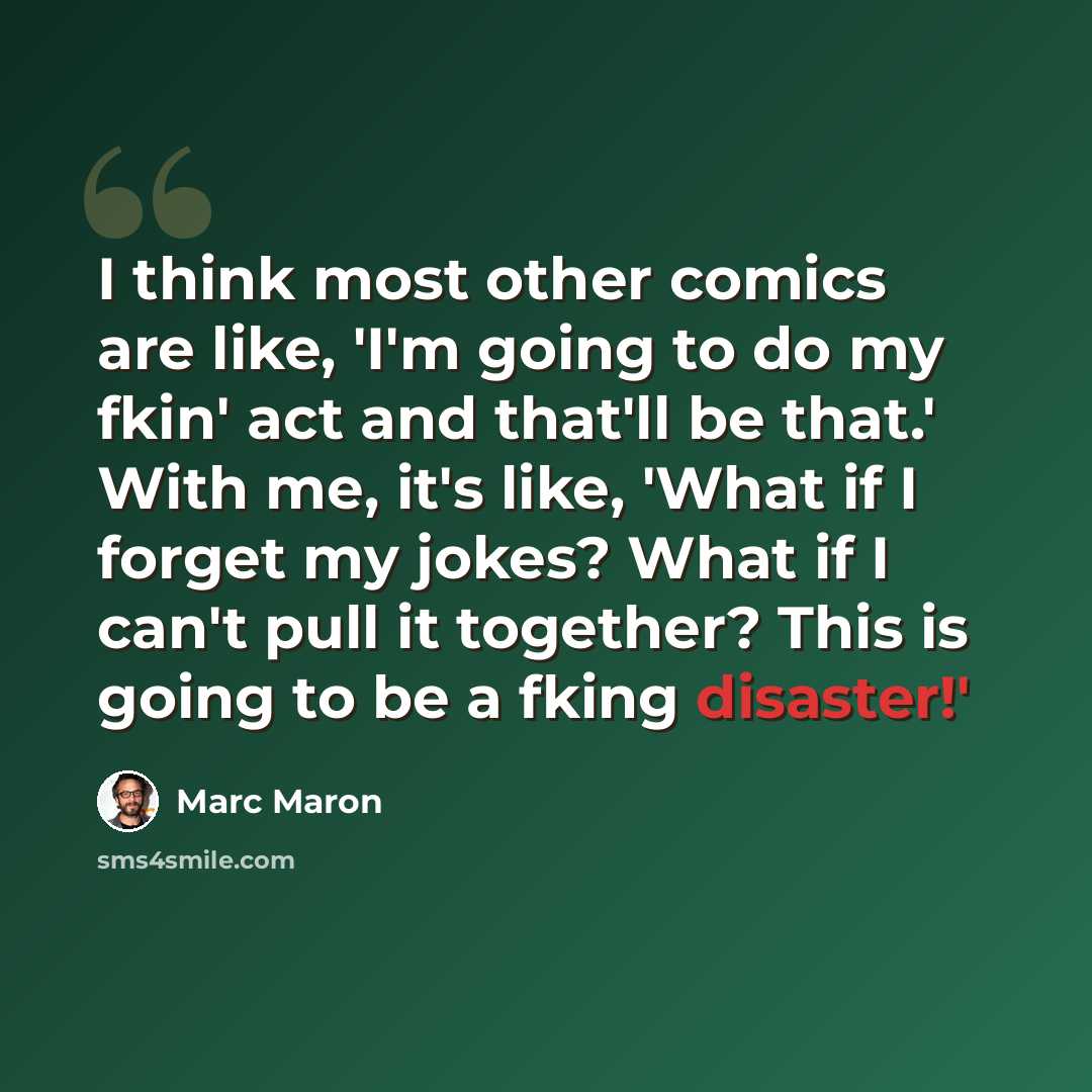 “I think most other comics are like, 'I'm going to do my fkin' act and that'll be that.' With me, it's like, 'What if I forget my jokes? What if I can't pull it together? This is going to be a fking disaster!'” quote by Marc Maron