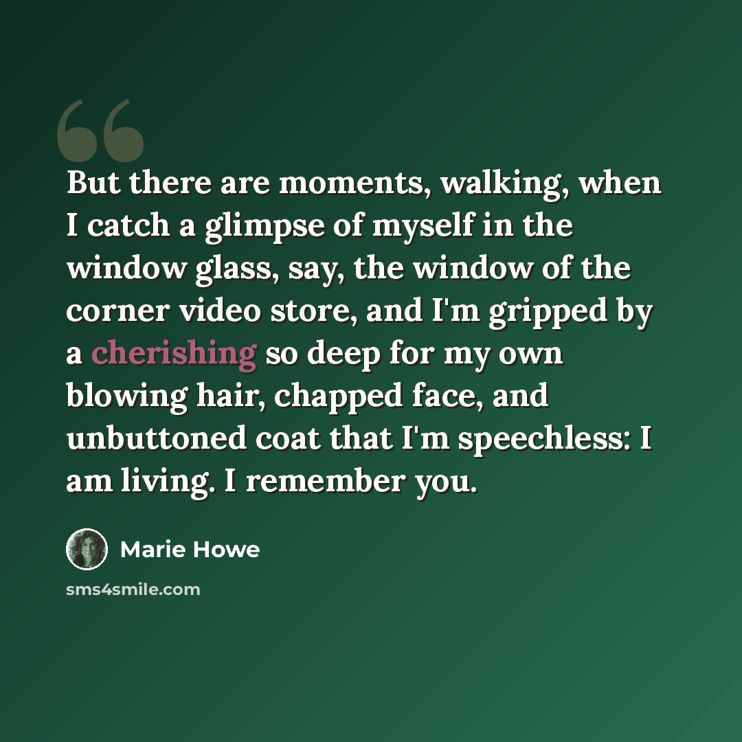 “But there are moments, walking, when I catch a glimpse of myself in the window glass, say, the window of the corner video store, and I'm gripped by a cherishing so deep for my own blowing hair, chapped face, and unbuttoned coat that I'm speechless: I am living. I remember you.” quote by Marie Howe