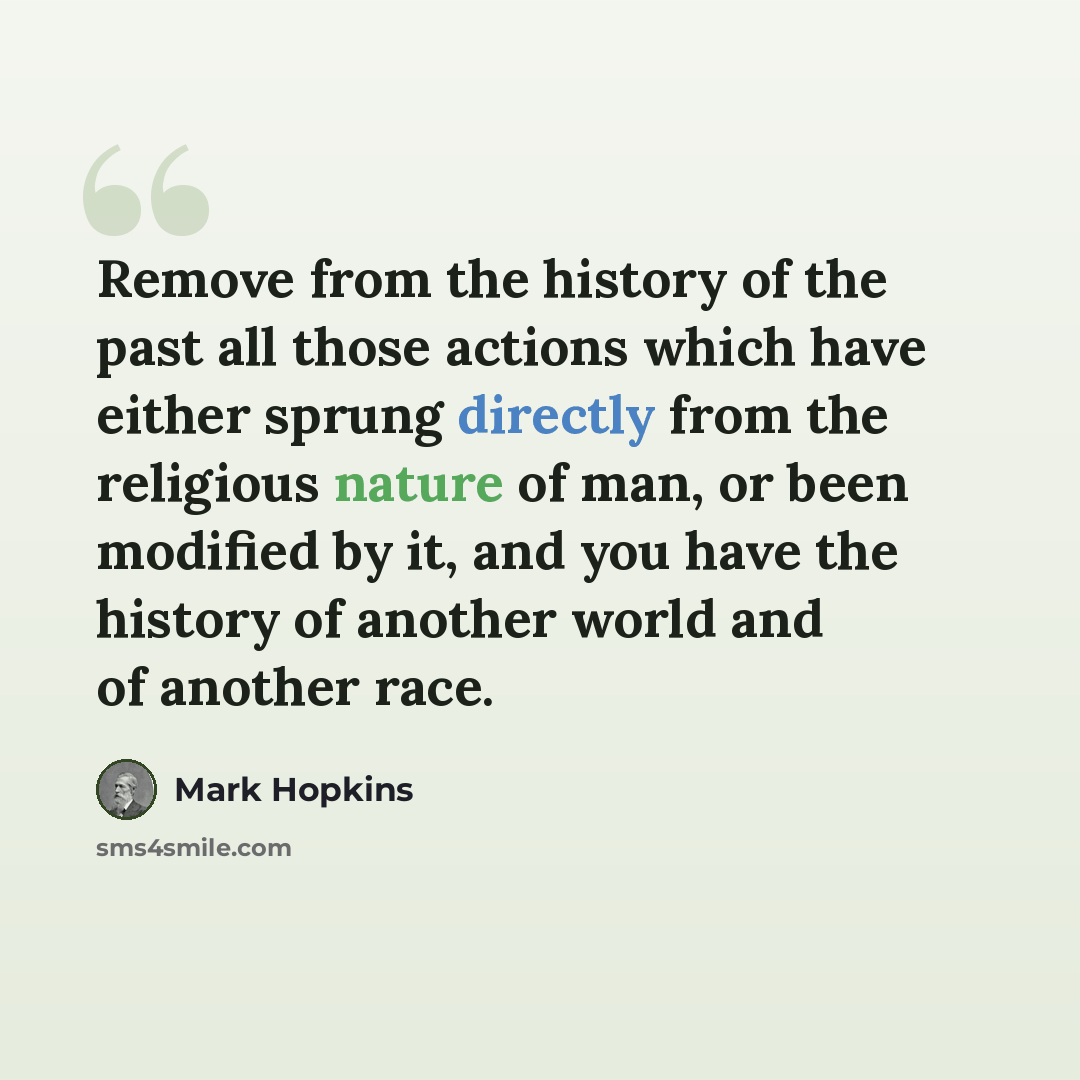 “Remove from the history of the past all those actions which have either sprung directly from the religious nature of man, or been modified by it, and you have the history of another world and of another race.” quote by Mark Hopkins