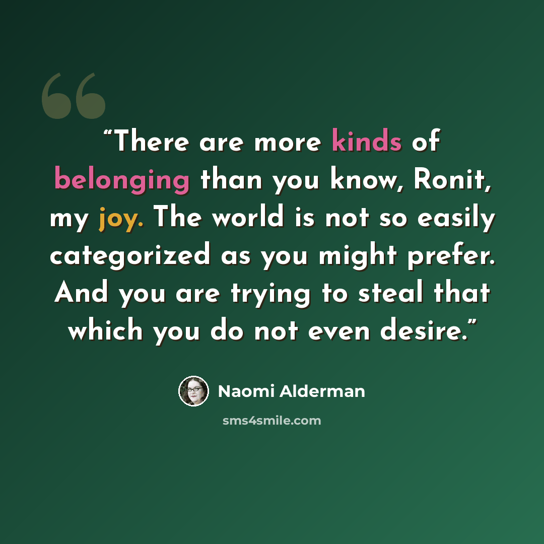 “There are more kinds of belonging than you know, Ronit, my joy. The world is not so easily categorized as you might prefer. And you are trying to steal that which you do not even desire.” quote by Naomi Alderman