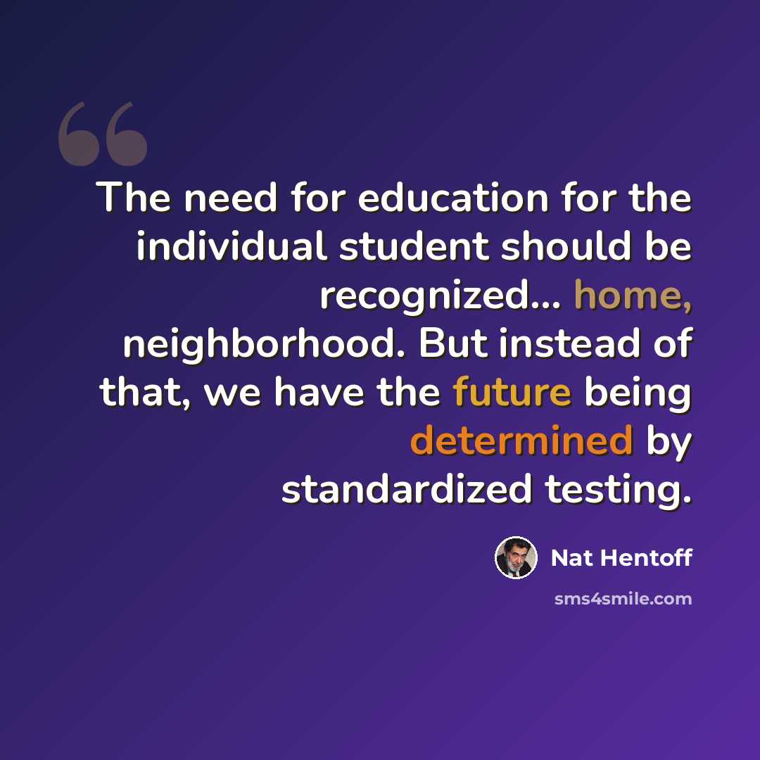 “The need for education for the individual student should be recognized... home, neighborhood. But instead of that, we have the future being determined by standardized testing.” quote by Nat Hentoff