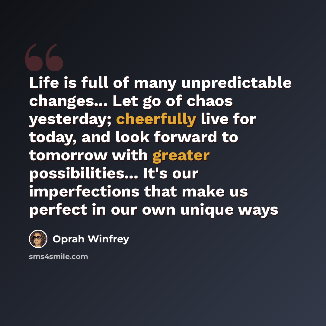 “Life is full of many unpredictable changes... Let go of chaos yesterday; cheerfully live for today, and look forward to tomorrow with greater possibilities... It's our imperfections that make us perfect in our own unique ways” quote by Oprah Winfrey