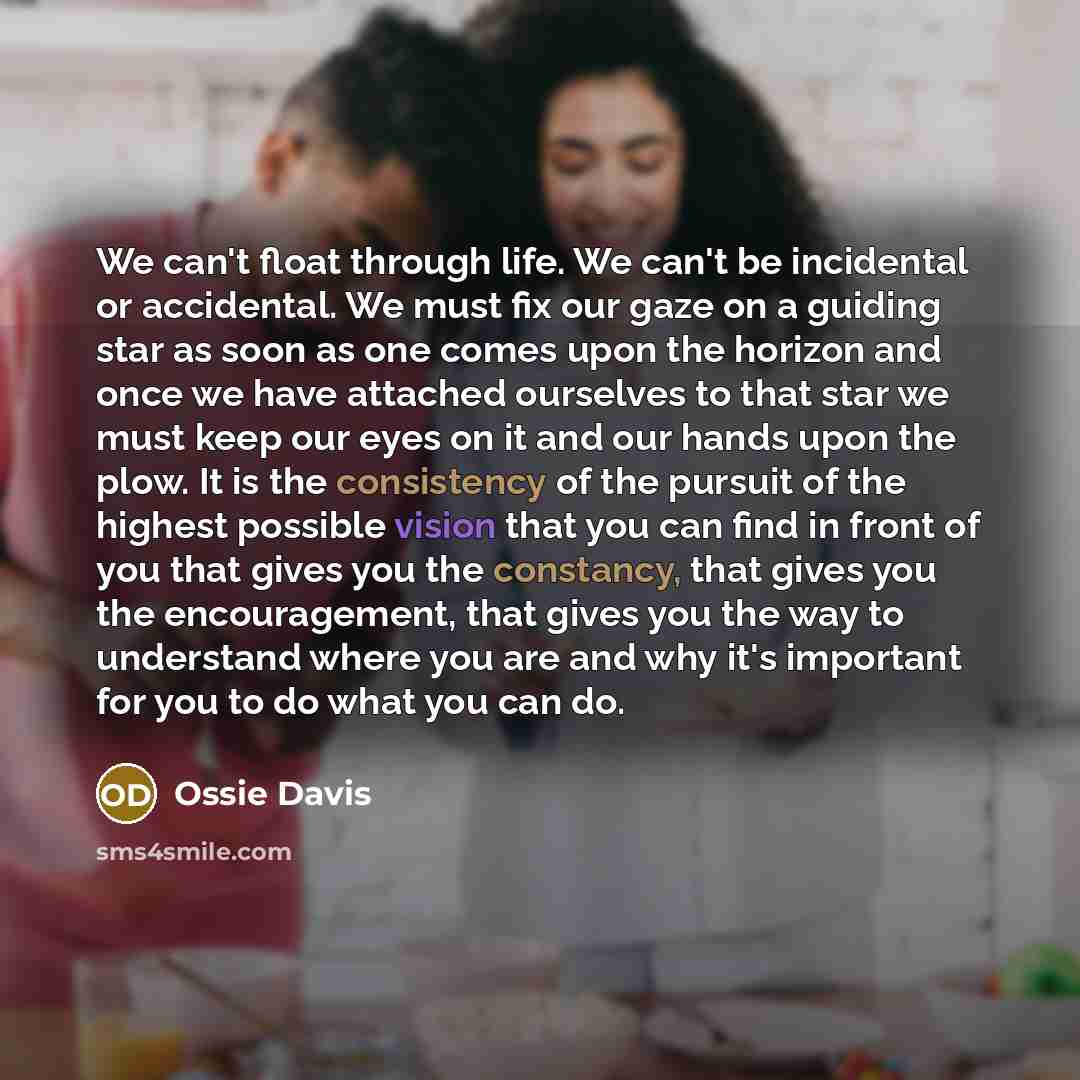 “We can't float through life. We can't be incidental or accidental. We must fix our gaze on a guiding star as soon as one comes upon the horizon and once we have attached ourselves to that star we must keep our eyes on it and our hands upon the plow. It is the consistency of the pursuit of the…” quote by Ossie Davis