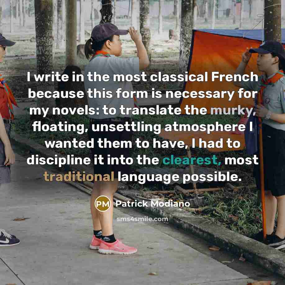 “I write in the most classical French because this form is necessary for my novels: to translate the murky, floating, unsettling atmosphere I wanted them to have, I had to discipline it into the clearest, most traditional language possible.” quote by Patrick Modiano