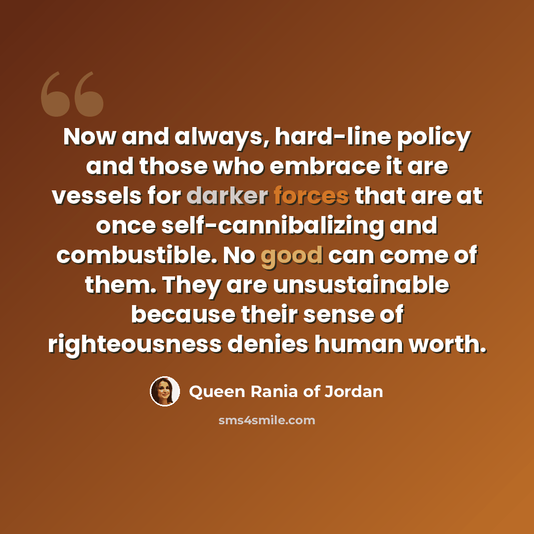“Now and always, hard-line policy and those who embrace it are vessels for darker forces that are at once self-cannibalizing and combustible. No good can come of them. They are unsustainable because their sense of righteousness denies human worth.” quote by Queen Rania of Jordan