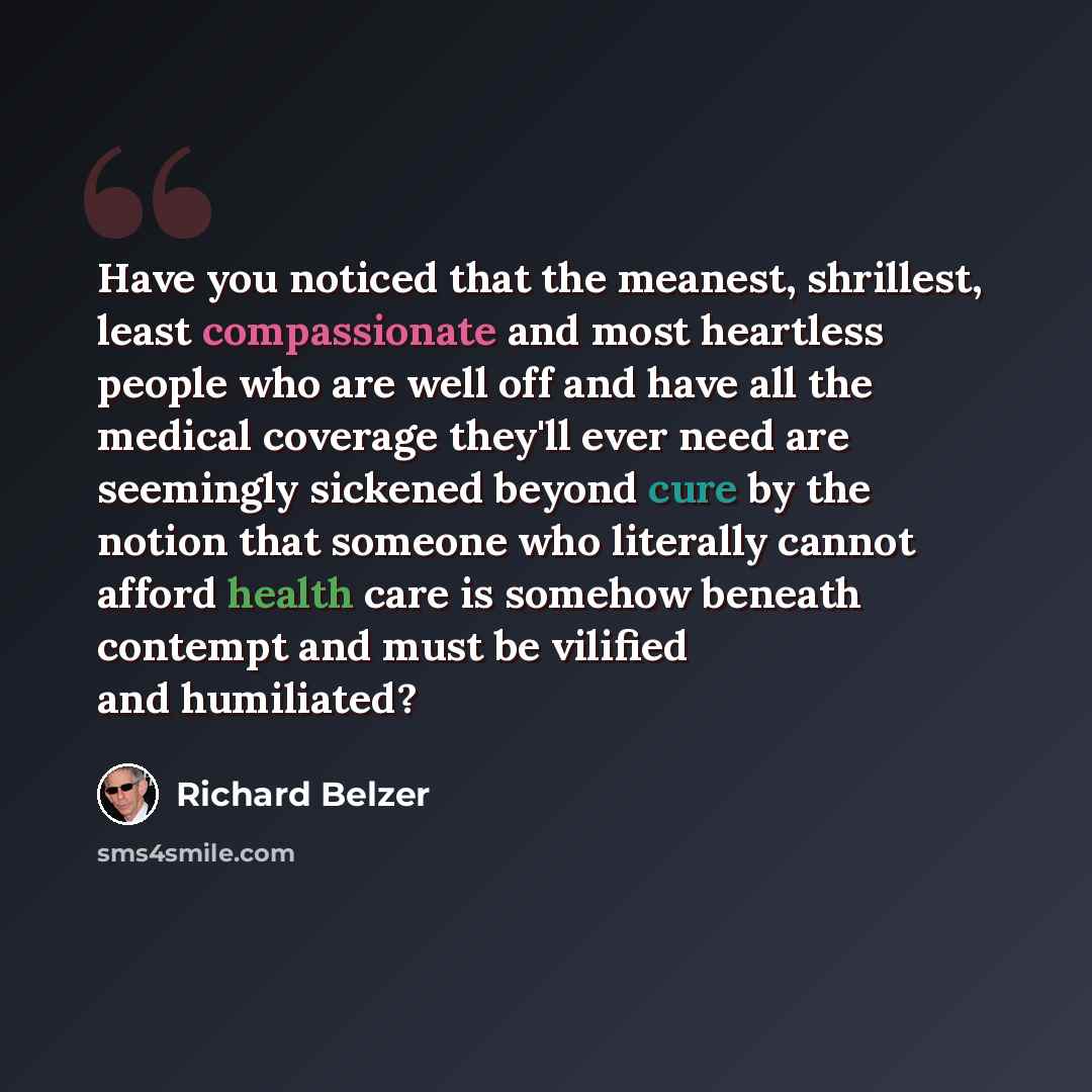 “Have you noticed that the meanest, shrillest, least compassionate and most heartless people who are well off and have all the medical coverage they'll ever need are seemingly sickened beyond cure by the notion that someone who literally cannot afford health care is somehow beneath contempt and…” quote by Richard Belzer