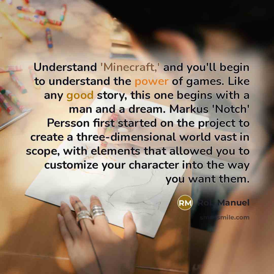 “Understand 'Minecraft,' and you'll begin to understand the power of games. Like any good story, this one begins with a man and a dream. Markus 'Notch' Persson first started on the project to create a three-dimensional world vast in scope, with elements that allowed you to customize your character…” quote by Rob Manuel