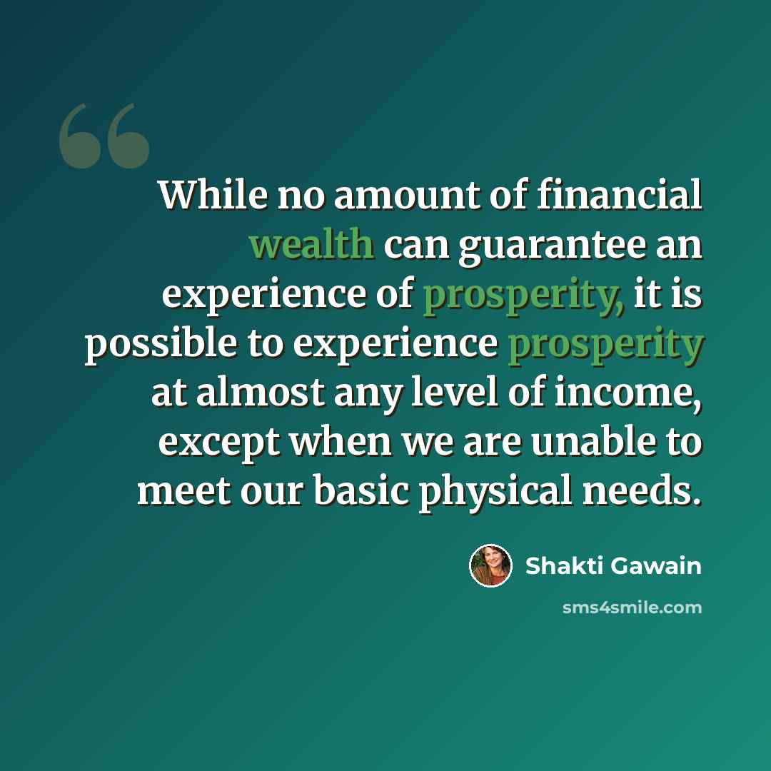 “While no amount of financial wealth can guarantee an experience of prosperity, it is possible to experience prosperity at almost any level of income, except when we are unable to meet our basic physical needs.” quote by Shakti Gawain