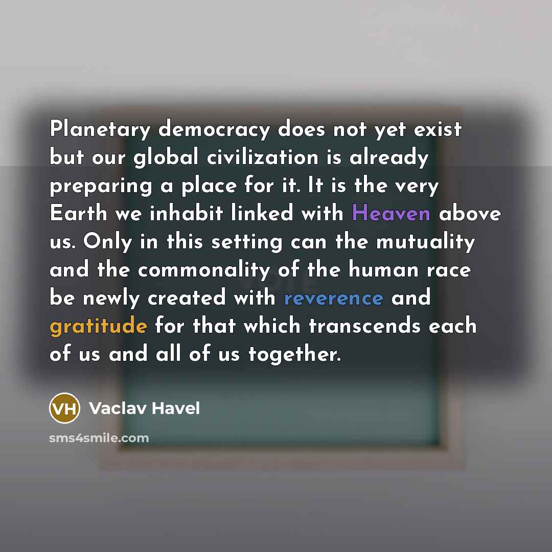 “Planetary democracy does not yet exist but our global civilization is already preparing a place for it. It is the very Earth we inhabit linked with Heaven above us. Only in this setting can the mutuality and the commonality of the human race be newly created with reverence and gratitude for that…” quote by Vaclav Havel